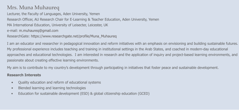Mrs. Muna Muhaureq Lecturer, the Faculty of Languages, Aden University, Yemen Research Officer, AU Research Chair for E-Learning & Teacher Education, Aden University, Yemen MA International Education, University of Leisecter, Leicester, UK e-mail: m.muhaureq@gmail.com    ResearchGate: https://www.researchgate.net/profile/Muna_Muhaureq  I am an educator and researcher in pedagogical innovation and reform initiatives with an emphasis on envisioning and building sustainable futures. My professional experience includes teaching and training in institutional settings in the Arab States, and coached in modern-day educational approaches and educational technologies.  I am interested in research and the application of inquiry and project-based learning environments, and passionate about creating effective learning environments. My aim is to contribute to my country’s development through participating in initiatives that foster peace and sustainable development. Research Interests •	Quality education and reform of educational systems •	Blended learning and learning technologies •	Education for sustainable development (ESD) & global citizenship education (GCED)
