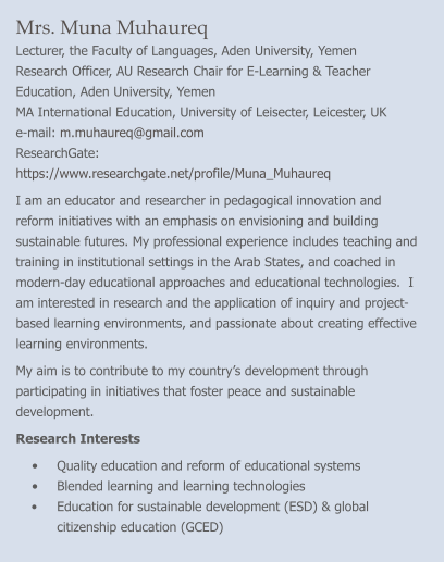 Mrs. Muna Muhaureq Lecturer, the Faculty of Languages, Aden University, Yemen Research Officer, AU Research Chair for E-Learning & Teacher Education, Aden University, Yemen MA International Education, University of Leisecter, Leicester, UK e-mail: m.muhaureq@gmail.com    ResearchGate: https://www.researchgate.net/profile/Muna_Muhaureq  I am an educator and researcher in pedagogical innovation and reform initiatives with an emphasis on envisioning and building sustainable futures. My professional experience includes teaching and training in institutional settings in the Arab States, and coached in modern-day educational approaches and educational technologies.  I am interested in research and the application of inquiry and project-based learning environments, and passionate about creating effective learning environments. My aim is to contribute to my country’s development through participating in initiatives that foster peace and sustainable development. Research Interests •	Quality education and reform of educational systems •	Blended learning and learning technologies •	Education for sustainable development (ESD) & global citizenship education (GCED)